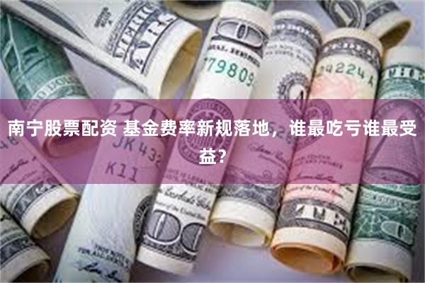 南宁股票配资 基金费率新规落地，谁最吃亏谁最受益？