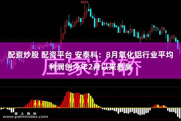 配资炒股 配资平台 安泰科：8月氧化铝行业平均利润创今年2月以来最高