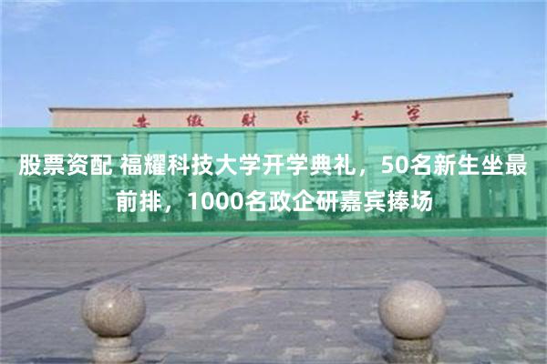 股票资配 福耀科技大学开学典礼，50名新生坐最前排，1000名政企研嘉宾捧场
