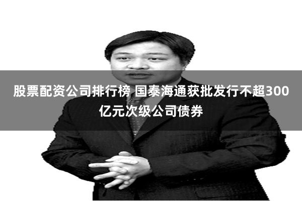 股票配资公司排行榜 国泰海通获批发行不超300亿元次级公司债券