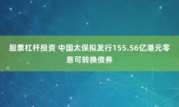 股票杠杆投资 中国太保拟发行155.56亿港元零息可转换债券