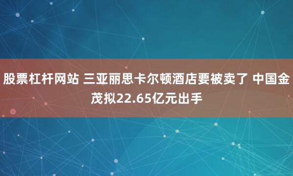 股票杠杆网站 三亚丽思卡尔顿酒店要被卖了 中国金茂拟22.65亿元出手