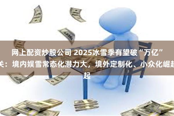网上配资炒股公司 2025冰雪季有望破“万亿”关:境内娱雪常态化潜力大,境外定制化、小众化崛起