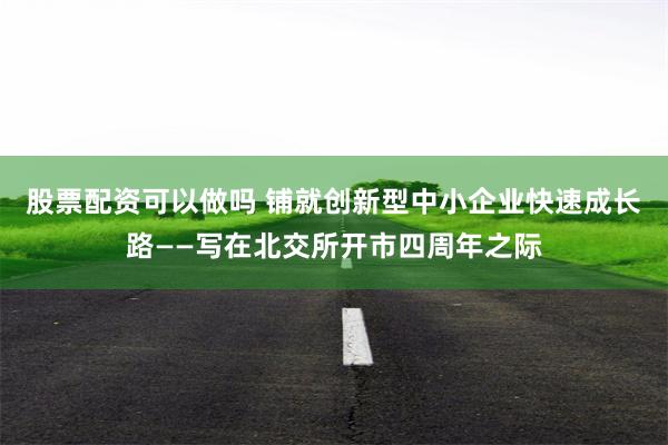 股票配资可以做吗 铺就创新型中小企业快速成长路——写在北交所开市四周年之际
