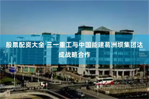 股票配资大全 三一重工与中国能建葛洲坝集团达成战略合作