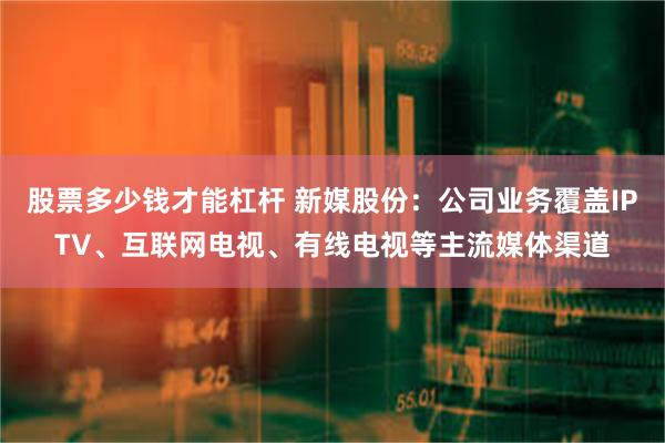 股票多少钱才能杠杆 新媒股份：公司业务覆盖IPTV、互联网电视、有线电视等主流媒体渠道